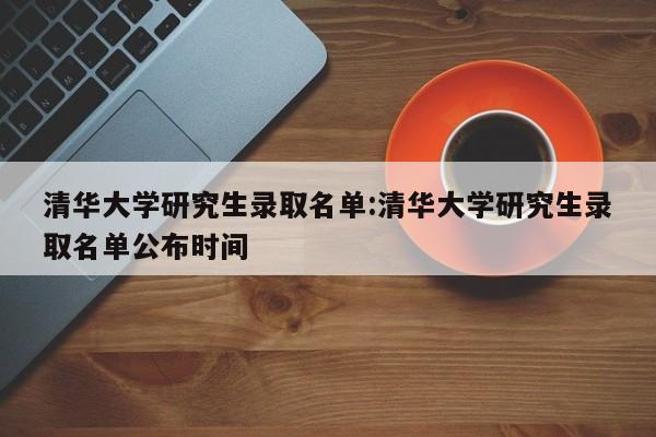 清华大学研究生录取名单:清华大学研究生录取名单公布时间