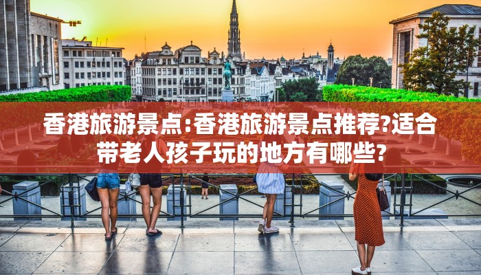 香港旅游景点:香港旅游景点推荐?适合带老人孩子玩的地方有哪些?