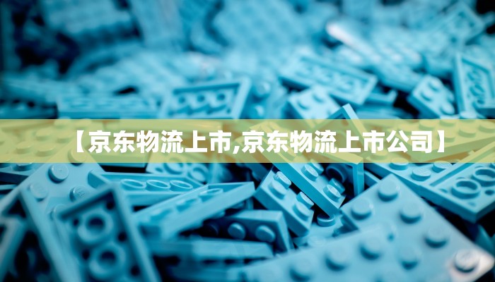 【京东物流上市,京东物流上市公司】