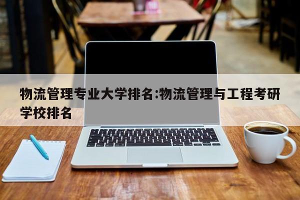 物流管理专业大学排名:物流管理与工程考研学校排名