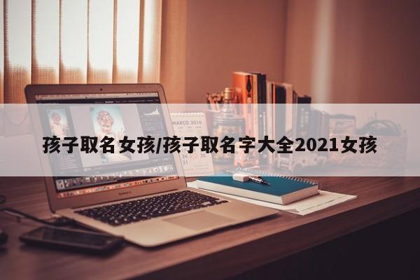 孩子取名女孩/孩子取名字大全2021女孩