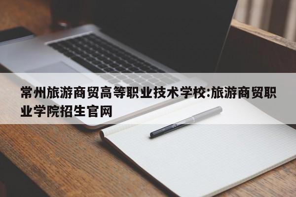 常州旅游商贸高等职业技术学校:旅游商贸职业学院招生官网