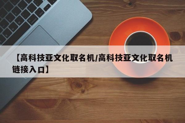 【高科技亚文化取名机/高科技亚文化取名机链接入口】