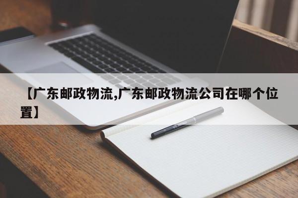 【广东邮政物流,广东邮政物流公司在哪个位置】