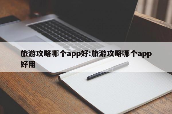 旅游攻略哪个app好:旅游攻略哪个app好用