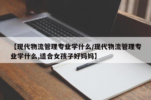 【现代物流管理专业学什么/现代物流管理专业学什么,适合女孩子好妈妈】